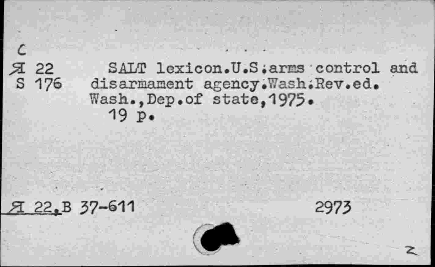 ﻿c 5L 22 S 176	SALT 1cxicon.U.Siarcs control and disarmament agency.WashiRev.ed. Wash.,Dep.of state,1975» 19 P.
22. B 37-611	2973